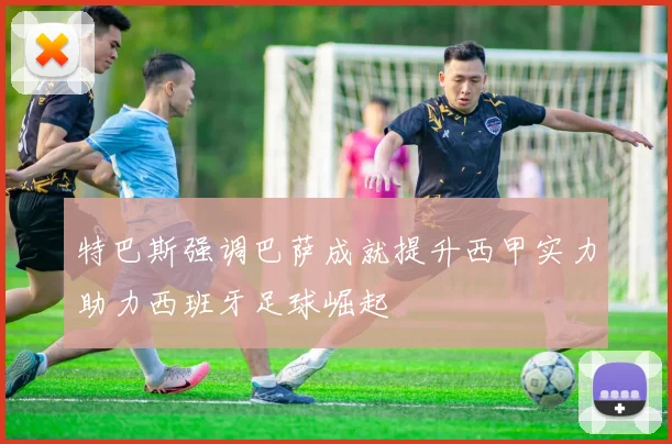 特巴斯强调巴萨成就提升西甲实力助力西班牙足球崛起