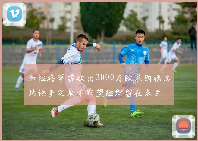加拉塔萨雷欲出3000万欧求购福法纳他坚定表示希望继续留在米兰