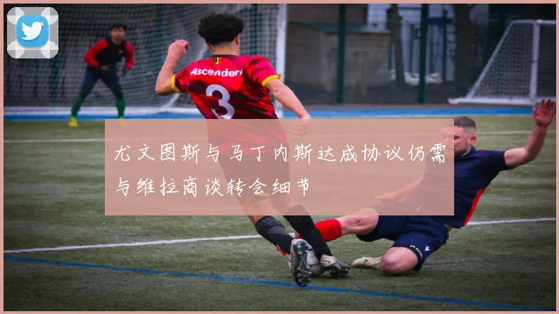 尤文图斯与马丁内斯达成协议仍需与维拉商谈转会细节