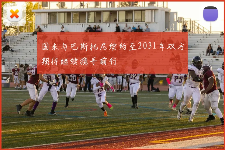 国米与巴斯托尼续约至2031年双方期待继续携手前行