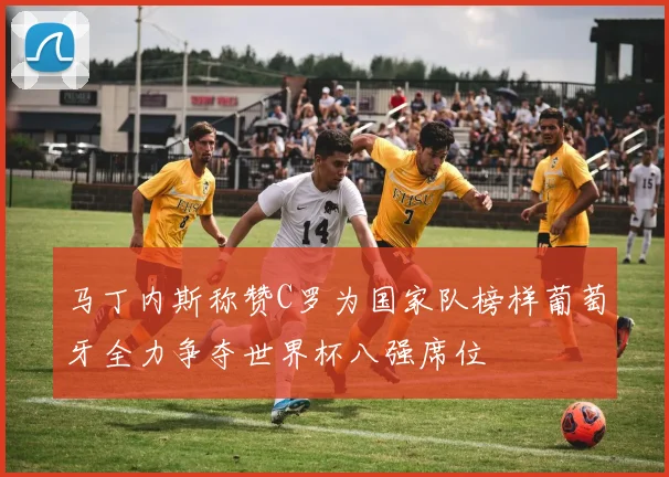 马丁内斯称赞C罗为国家队榜样葡萄牙全力争夺世界杯八强席位