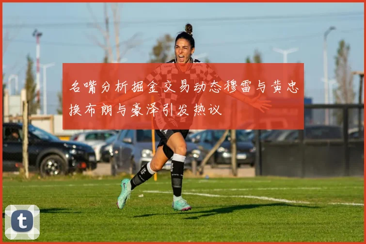 名嘴分析掘金交易动态穆雷与黄忠换布朗与豪泽引发热议