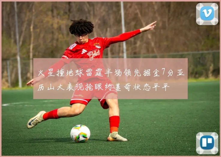 火星撞地球雷霆半场领先掘金7分亚历山大表现抢眼约基奇状态平平