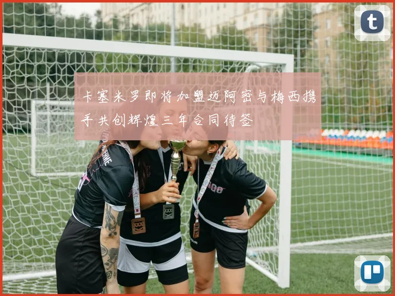 卡塞米罗即将加盟迈阿密与梅西携手共创辉煌三年合同待签