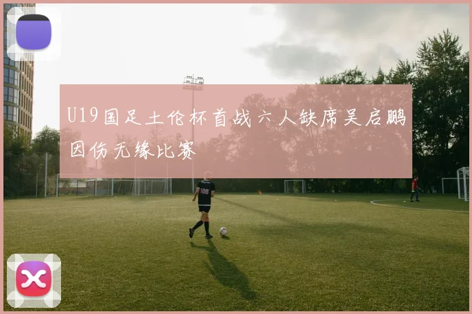U19国足土伦杯首战六人缺席吴启鹏因伤无缘比赛