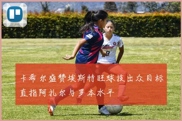 卡希尔盛赞埃斯特旺球技出众目标直指阿扎尔与罗本水平